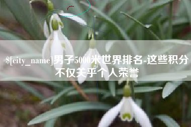 偃师男子5000米世界排名-这些积分不仅关乎个人荣誉