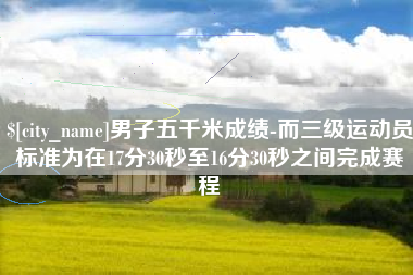 偃师男子五千米成绩-而三级运动员标准为在17分30秒至16分30秒之间完成赛程