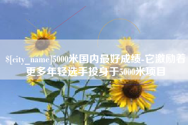 偃师5000米国内最好成绩-它激励着更多年轻选手投身于5000米项目