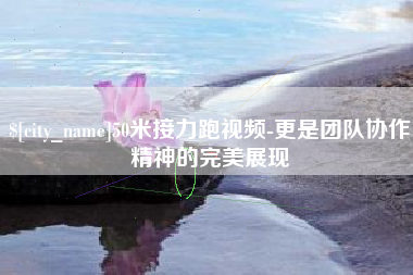 偃师50米接力跑视频-更是团队协作精神的完美展现
