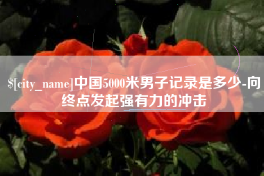 偃师中国5000米男子记录是多少-向终点发起强有力的冲击