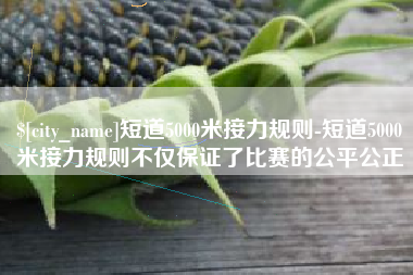 偃师短道5000米接力规则-短道5000米接力规则不仅保证了比赛的公平公正