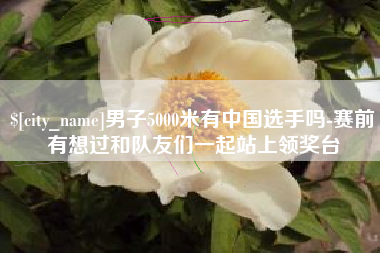 偃师男子5000米有中国选手吗-赛前有想过和队友们一起站上领奖台