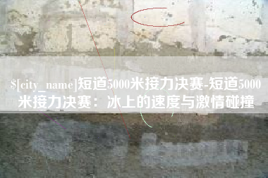 偃师短道5000米接力决赛-短道5000米接力决赛：冰上的速度与激情碰撞