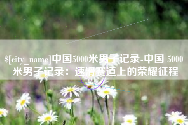 偃师中国5000米男子记录-中国 5000 米男子记录：速滑赛道上的荣耀征程