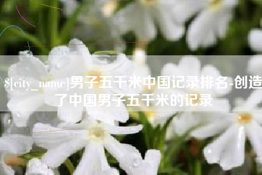 偃师男子五千米中国记录排名-创造了中国男子五千米的记录