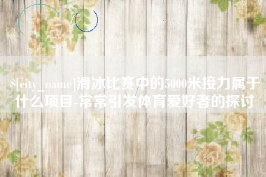 偃师滑冰比赛中的5000米接力属于什么项目-常常引发体育爱好者的探讨