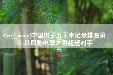 偃师中国男子五千米记录排名第一-以风驰电掣之势超越对手