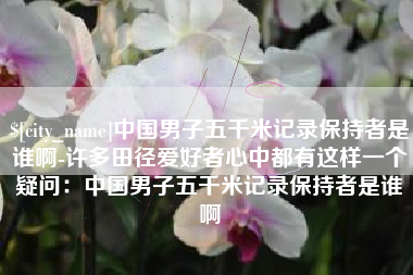 偃师中国男子五千米记录保持者是谁啊-许多田径爱好者心中都有这样一个疑问：中国男子五千米记录保持者是谁啊