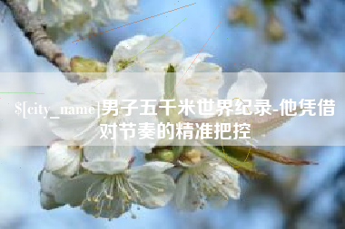 偃师男子五千米世界纪录-他凭借对节奏的精准把控