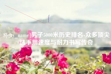 偃师男子5000米历史排名-众多顶尖选手用速度与耐力书写传奇