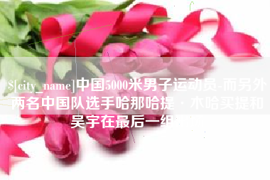 偃师中国5000米男子运动员-而另外两名中国队选手哈那哈提·木哈买提和吴宇在最后一组出场